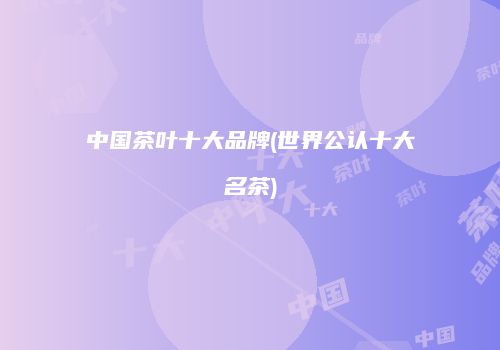 中国茶叶十大品牌(世界公认十大名茶)