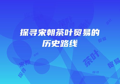探寻宋朝茶叶贸易的历史路线