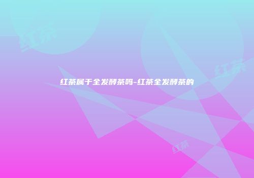 红茶属于全发酵茶吗-红茶全发酵茶的