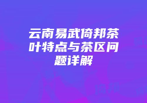 云南易武倚邦茶叶特点与茶区问题详解