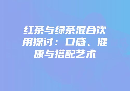 红茶与绿茶混合饮用探讨：口感、健康与搭配艺术
