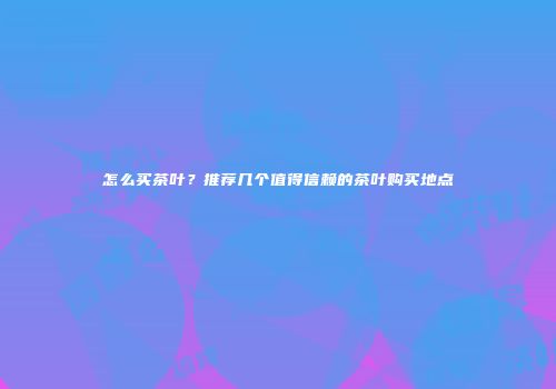 怎么买茶叶？推荐几个值得信赖的茶叶购买地点