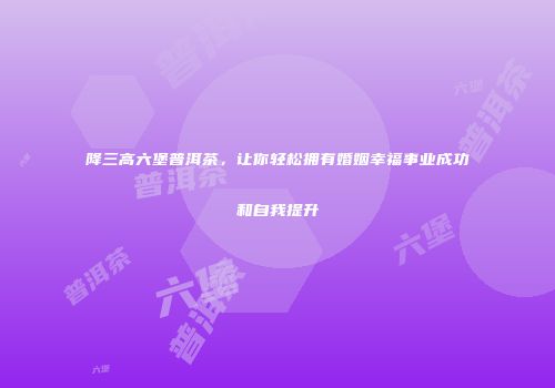 降三高六堡普洱茶，让你轻松拥有婚姻幸福事业成功和自我提升