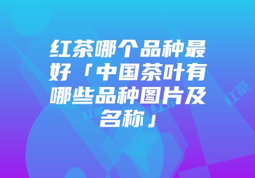 红茶哪个品种最好「中国茶叶有哪些品种图片及名称」