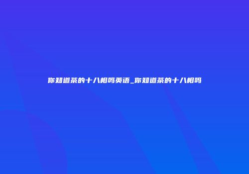 你知道茶的十八相吗英语_你知道茶的十八相吗