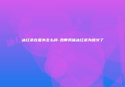 冰红茶在国外怎么样-热带风味冰红茶为啥火了