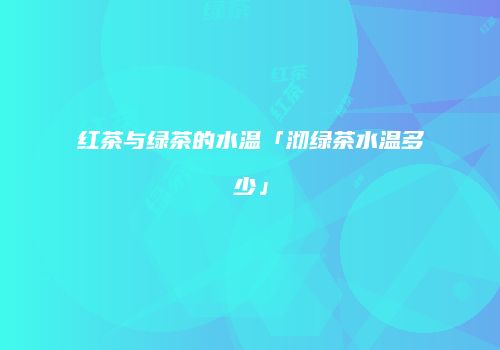 红茶与绿茶的水温「沏绿茶水温多少」