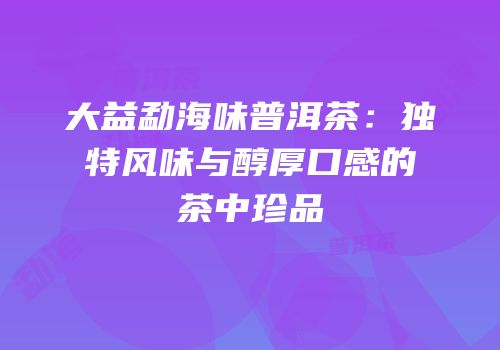 大益勐海味普洱茶：独特风味与醇厚口感的茶中珍品