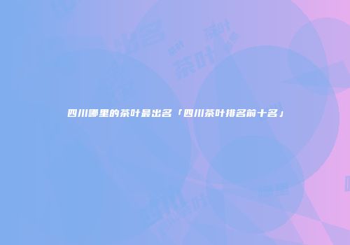四川哪里的茶叶最出名「四川茶叶排名前十名」