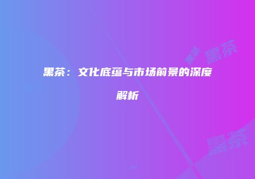 黑茶：文化底蕴与市场前景的深度解析