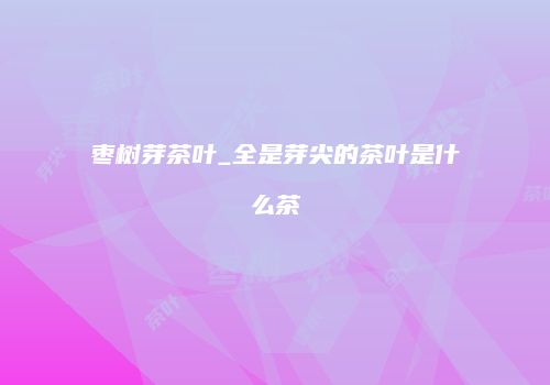 枣树芽茶叶_全是芽尖的茶叶是什么茶