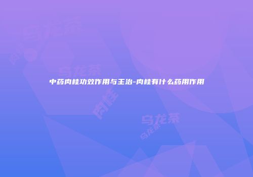 中药肉桂功效作用与主治-肉桂有什么药用作用