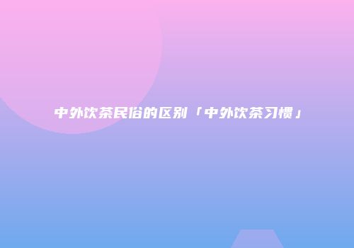 中外饮茶民俗的区别「中外饮茶习惯」