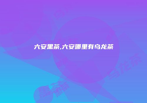 六安黑茶,六安哪里有乌龙茶