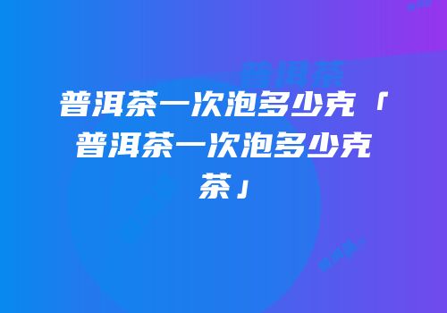 普洱茶一次泡多少克「普洱茶一次泡多少克茶」
