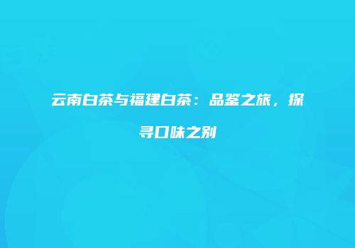 云南白茶与福建白茶：品鉴之旅，探寻口味之别