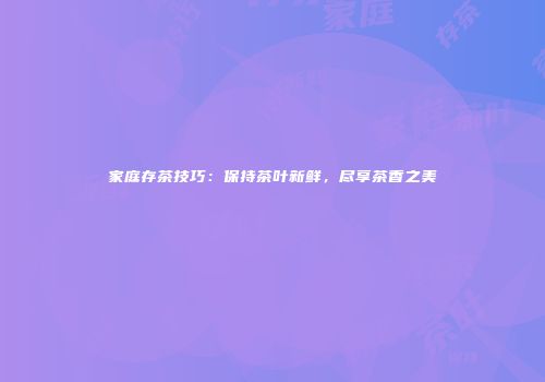 家庭存茶技巧：保持茶叶新鲜，尽享茶香之美