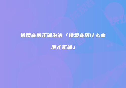 铁观音的正确泡法「铁观音用什么壶泡才正确」