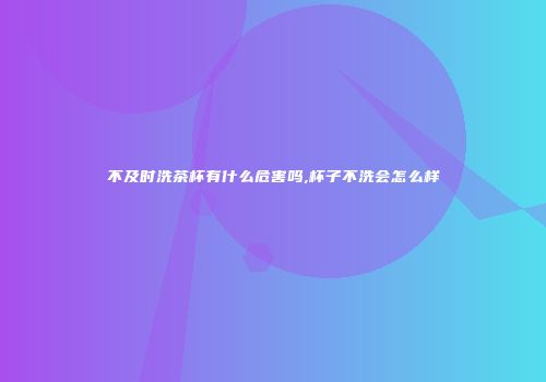 不及时洗茶杯有什么危害吗,杯子不洗会怎么样