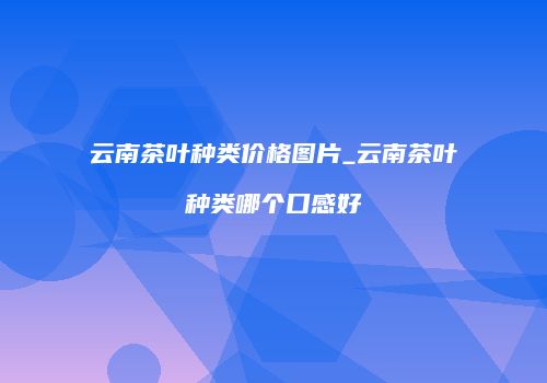 云南茶叶种类价格图片_云南茶叶种类哪个口感好