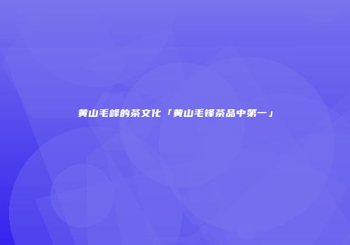黄山毛峰的茶文化「黄山毛锋茶品中第一」