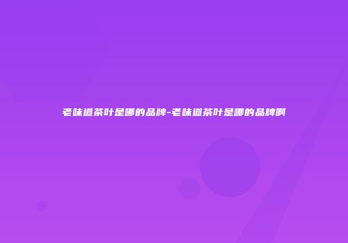 老味道茶叶是哪的品牌-老味道茶叶是哪的品牌啊