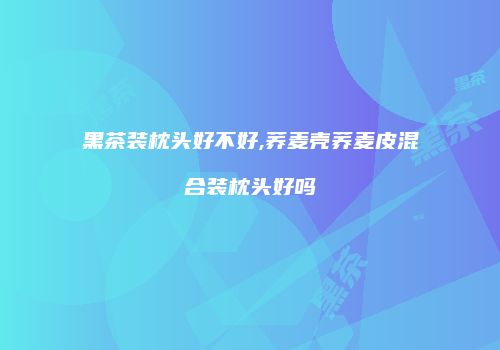 黑茶装枕头好不好,荞麦壳荞麦皮混合装枕头好吗