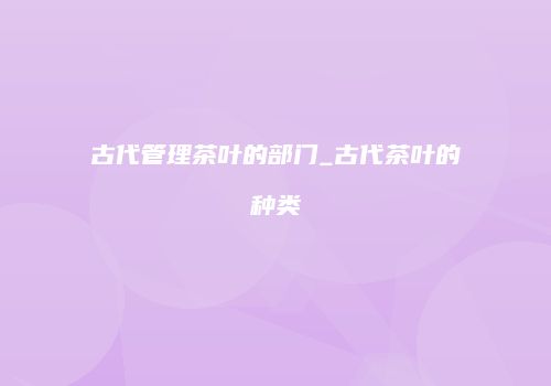 古代管理茶叶的部门_古代茶叶的种类