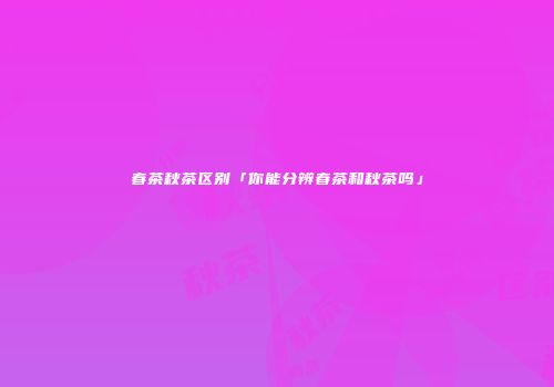 春茶秋茶区别「你能分辨春茶和秋茶吗」