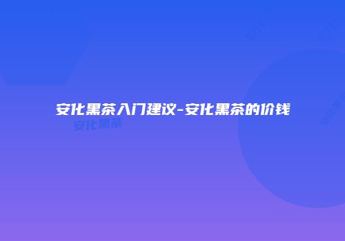 安化黑茶入门建议-安化黑茶的价钱