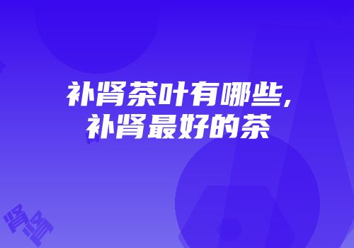 补肾茶叶有哪些,补肾最好的茶
