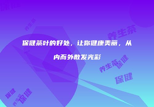 保健茶叶的好处，让你健康美丽，从内而外散发光彩