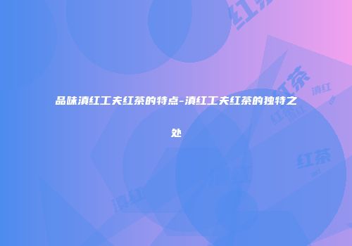 品味滇红工夫红茶的特点-滇红工夫红茶的独特之处