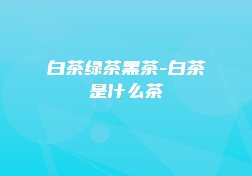 白茶绿茶黑茶-白茶是什么茶