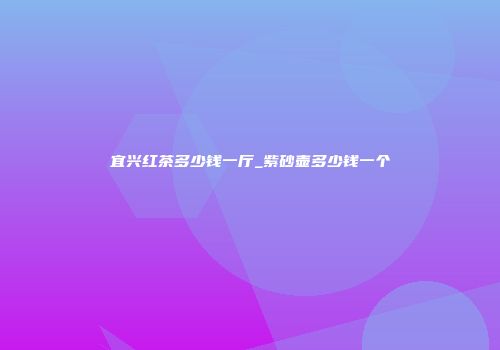 宜兴红茶多少钱一厅_紫砂壶多少钱一个