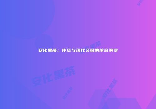 安化黑茶：传统与现代交融的传奇演变