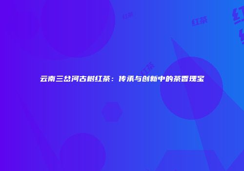 云南三岔河古树红茶：传承与创新中的茶香瑰宝