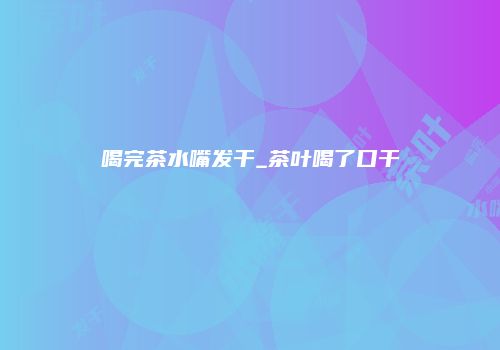 喝完茶水嘴发干_茶叶喝了口干
