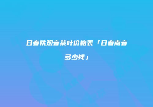 日春铁观音茶叶价格表「日春南音多少钱」