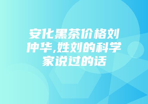安化黑茶价格刘仲华,姓刘的科学家说过的话