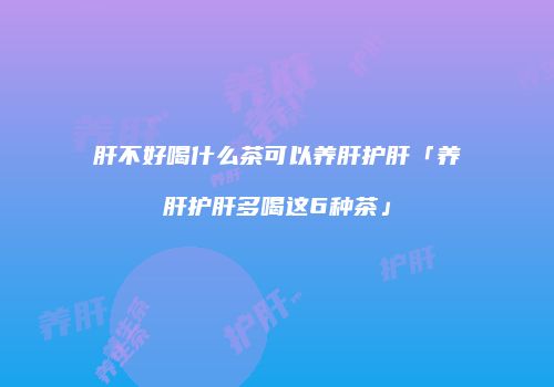 肝不好喝什么茶可以养肝护肝「养肝护肝多喝这6种茶」