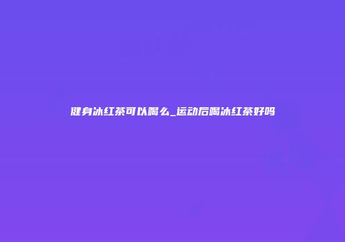 健身冰红茶可以喝么_运动后喝冰红茶好吗