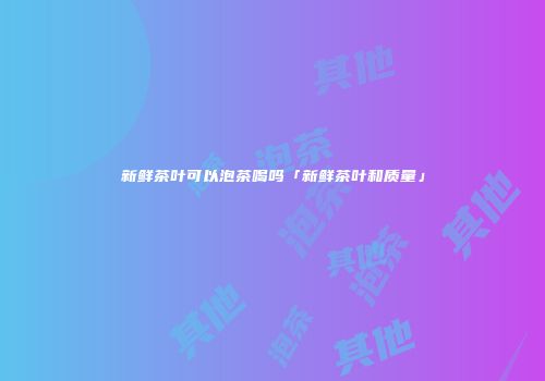 新鲜茶叶可以泡茶喝吗「新鲜茶叶和质量」