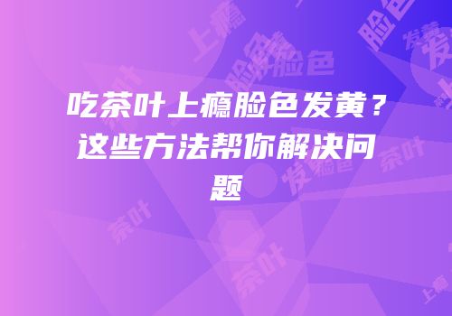 吃茶叶上瘾脸色发黄？这些方法帮你解决问题