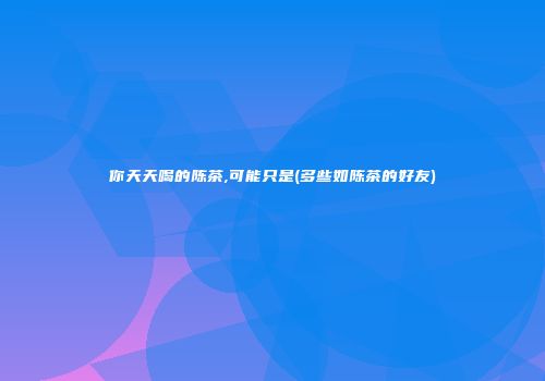 你天天喝的陈茶,可能只是(多些如陈茶的好友)