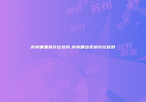 苏州哪里茶叶比较好,苏州哪边卖茶叶比较好