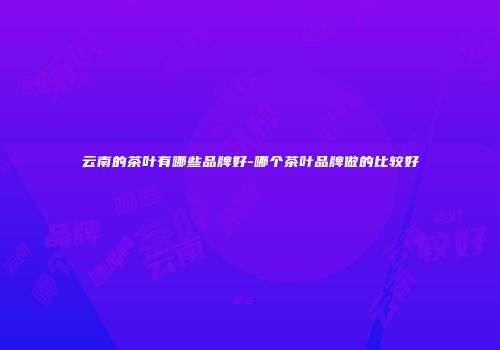 云南的茶叶有哪些品牌好-哪个茶叶品牌做的比较好