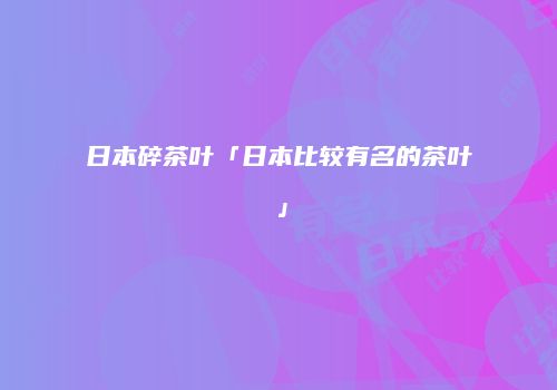 日本碎茶叶「日本比较有名的茶叶」