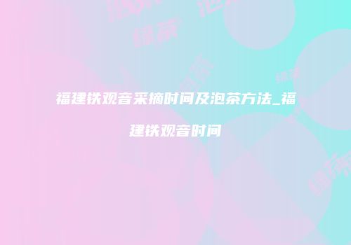 福建铁观音采摘时间及泡茶方法_福建铁观音时间