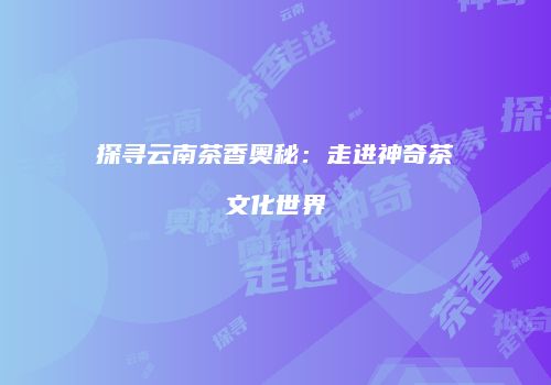 探寻云南茶香奥秘：走进神奇茶文化世界